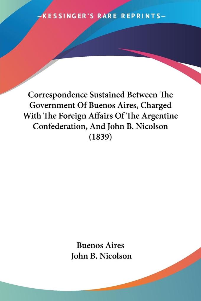 Correspondence Sustained Between The Government Of Buenos Aires Charged With The Foreign Affairs Of The Argentine Confederation And John B. Nicolson (1839)