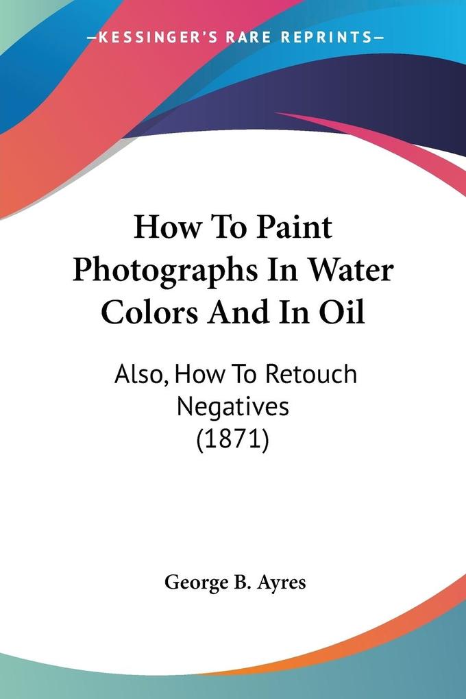 How To Paint Photographs In Water Colors And In Oil - George B. Ayres