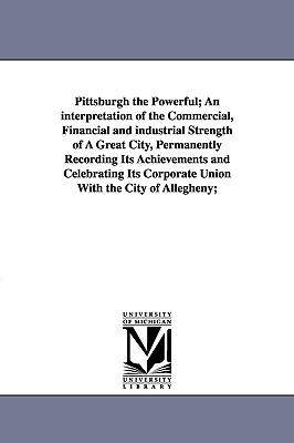 Pittsburgh the Powerful; An Interpretation of the Commercial Financial and Industrial Strength of a Great City Permanently Recording Its Achievement