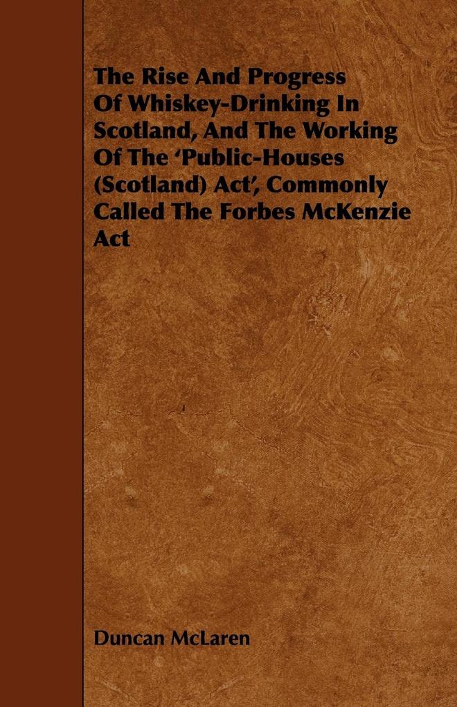The Rise and Progress of Whiskey-Drinking in Scotland and the Working of the 'Public-Houses (Scotland) ACT' Commonly Called the Forbes McKenzie ACT - Duncan Mclaren