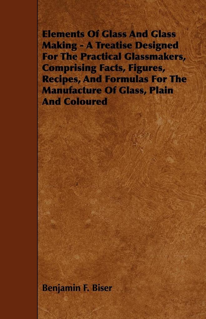 Elements of Glass and Glass Making - A Treatise ed for the Practical Glassmakers Comprising Facts Figures Recipes and Formulas for the Manuf