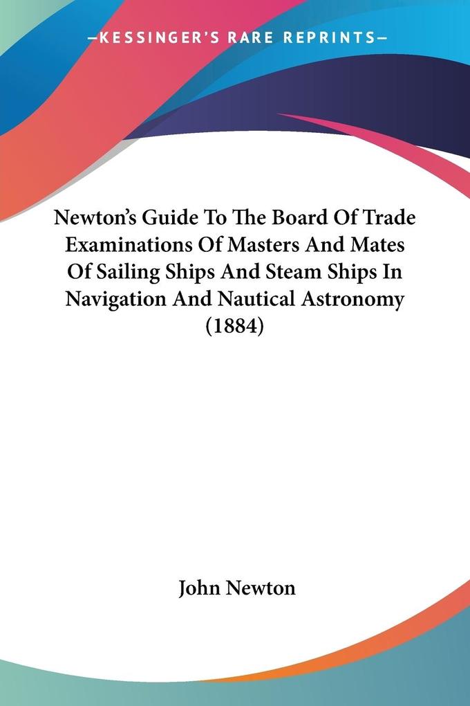Newton's Guide To The Board Of Trade Examinations Of Masters And Mates Of Sailing Ships And Steam Ships In Navigation And Nautical Astronomy (1884) - John Newton
