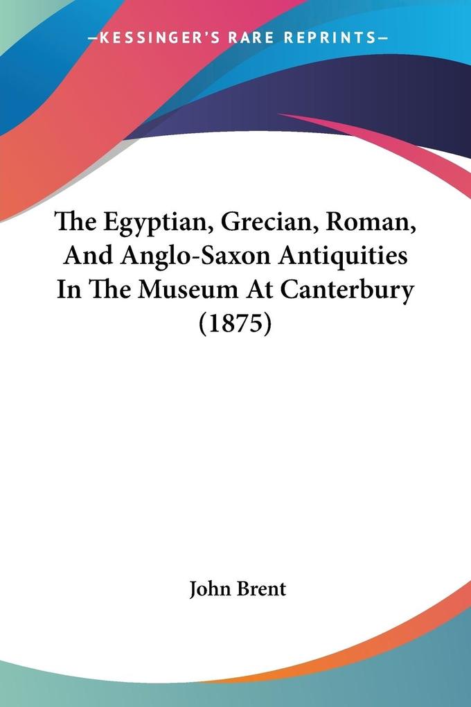 The Egyptian Grecian Roman And Anglo-Saxon Antiquities In The Museum At Canterbury (1875) - John Brent