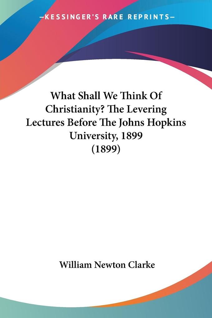 What Shall We Think Of Christianity? The Levering Lectures Before The Johns Hopkins University 1899 (1899)