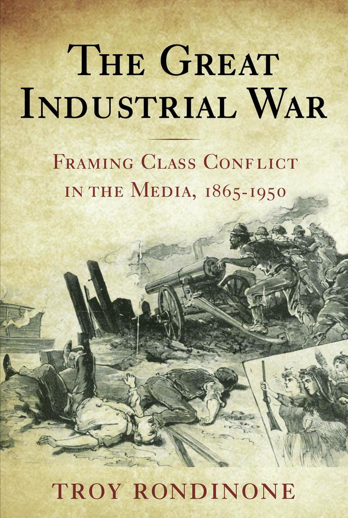 The Great Industrial War: Framing Class Conflict in the Media 1865-1950 - Troy Rondinone