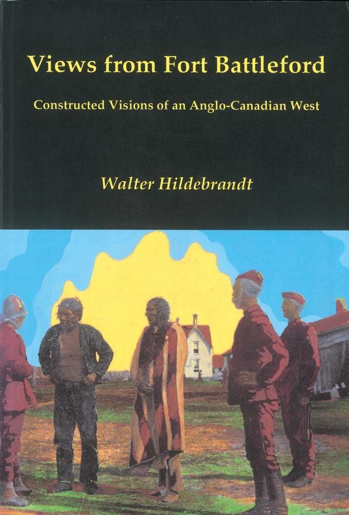 Views from Fort Battleford: Constructed Visions of an Anglo-Canadian West - Walter Hildebrandt