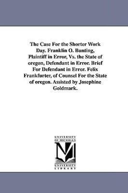 The Case for the Shorter Work Day. Franklin O. Bunting Plaintiff in Error vs. the State of Oregon Defendant in Error. Brief for Defendant in Error. - Felix Frankfurter
