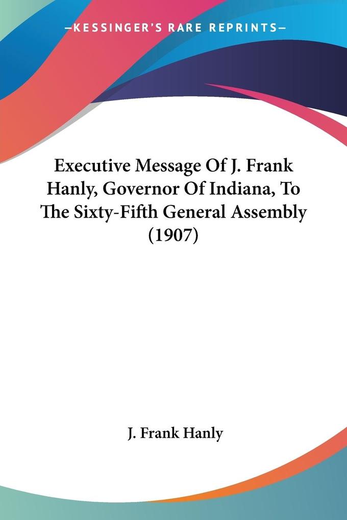 Executive Message Of J. Frank Hanly Governor Of Indiana To The Sixty-Fifth General Assembly (1907)