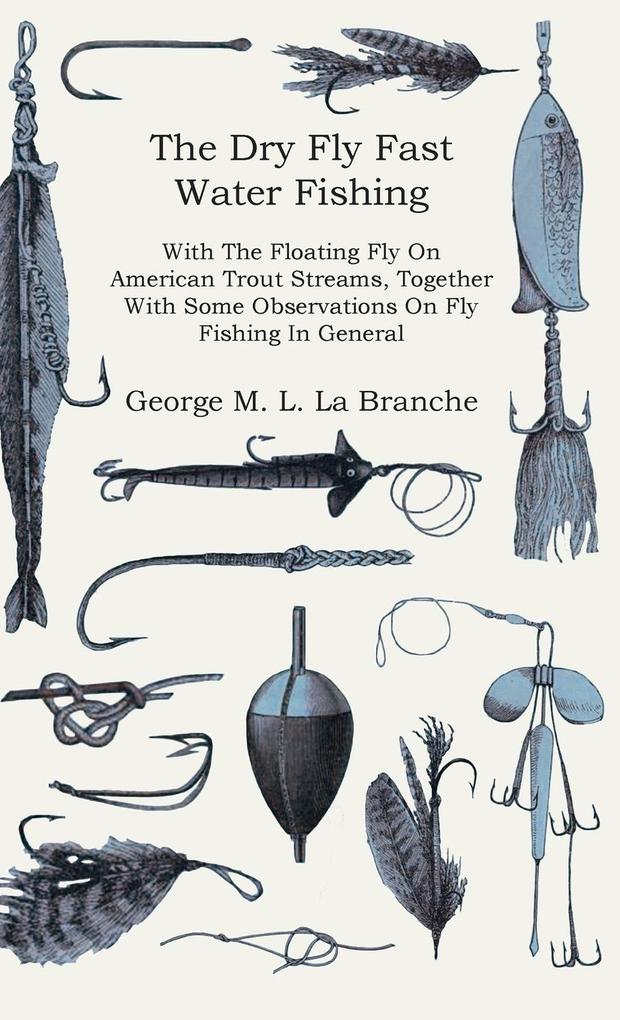 The Dry Fly Fast Water - Fishing with the Floating Fly on American Trout Streams Together with Some Observations on Fly Fishing in General
