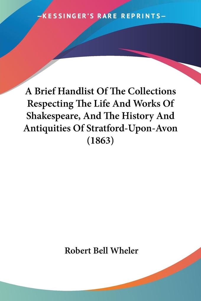 A Brief Handlist Of The Collections Respecting The Life And Works Of Shakespeare And The History And Antiquities Of Stratford-Upon-Avon (1863)