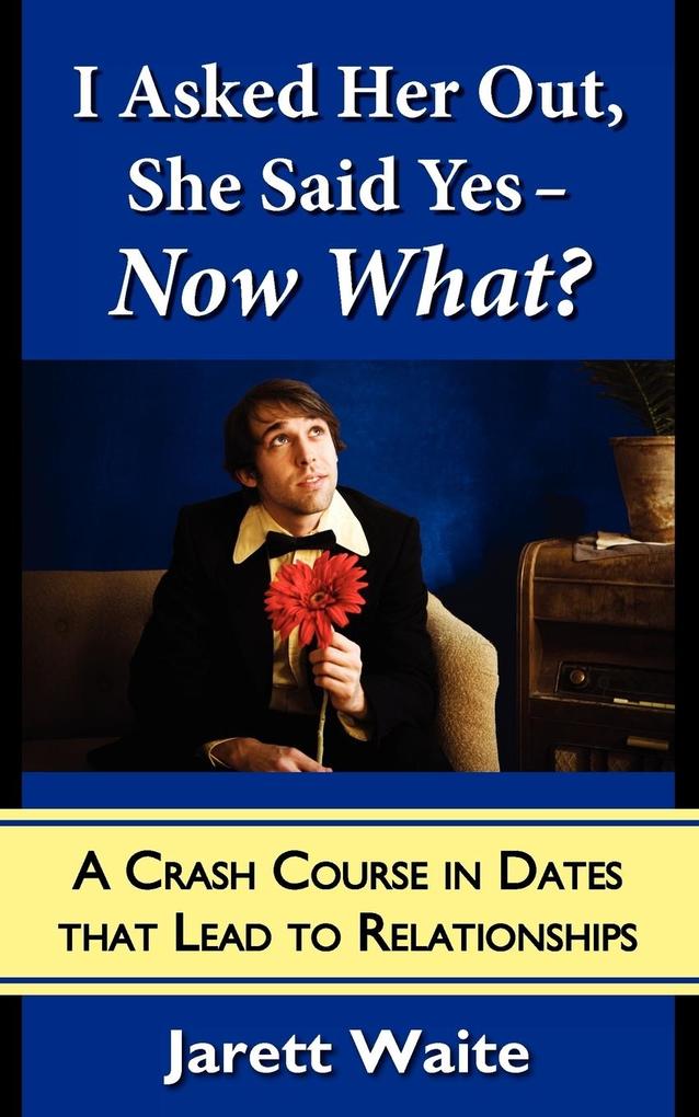 I Asked Her Out She Said Yes - Now What? A Crash Course in Dates That Lead to Relationships