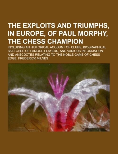 The Exploits and Triumphs in Europe of Paul Morphy the Chess Champion; including an historical account of clubs biographical sketches of famous players and various information and anecdotes relating to the noble game of chess