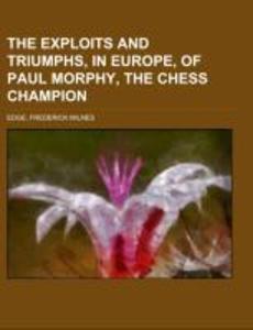 The Exploits and Triumphs in Europe of Paul Morphy the Chess Champion; including an historical account of clubs biographical sketches of famous players and various information and anecdotes relating to the noble game of chess