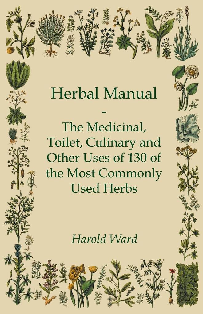 Herbal Manual - The Medicinal Toilet Culinary and Other Uses of 130 of the Most Commonly Used Herbs - Harold Ward