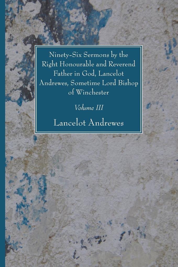 Ninety-Six Sermons by the Right Honourable and Reverend Father in God Lancelot Andrewes Sometime Lord Bishop of Winchester Vol. III